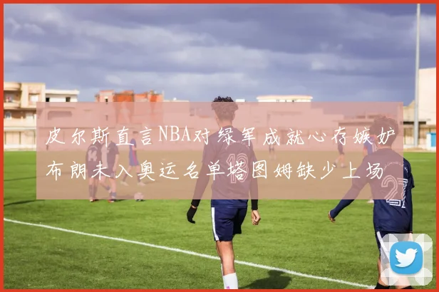 皮尔斯直言NBA对绿军成就心存嫉妒布朗未入奥运名单塔图姆缺少上场机会