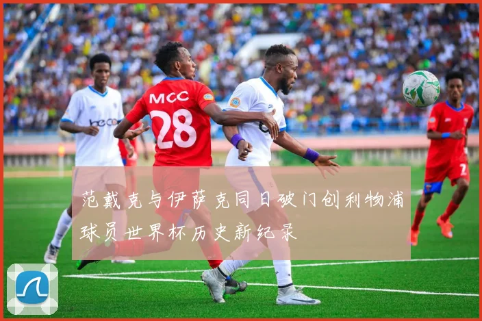 范戴克与伊萨克同日破门创利物浦球员世界杯历史新纪录