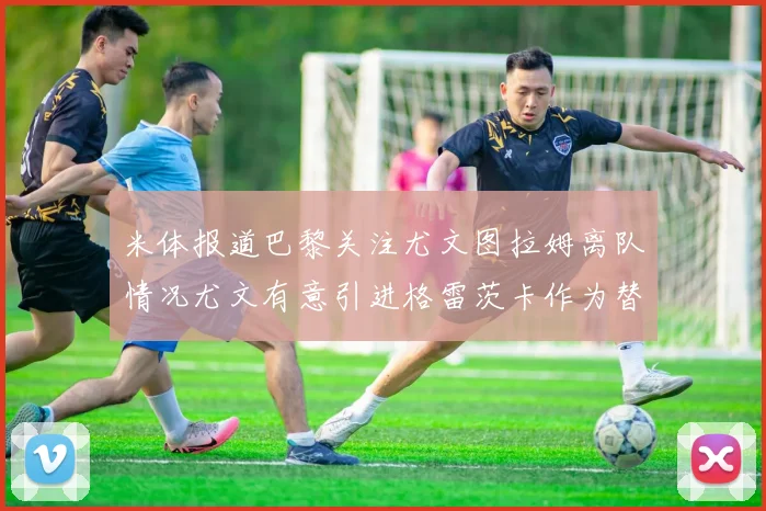 米体报道巴黎关注尤文图拉姆离队情况尤文有意引进格雷茨卡作为替代