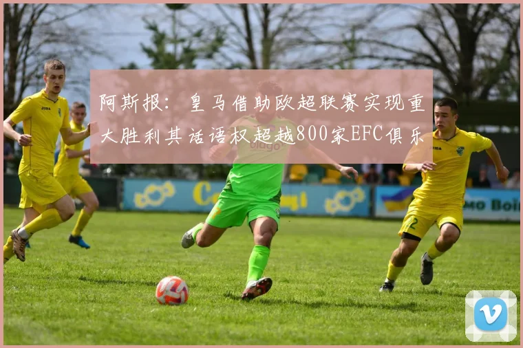 阿斯报：皇马借助欧超联赛实现重大胜利其话语权超越800家EFC俱乐部总和
