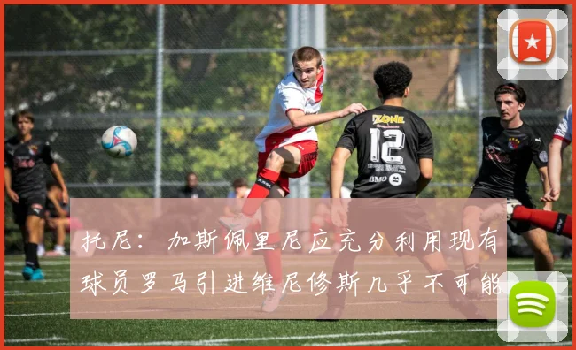 托尼：加斯佩里尼应充分利用现有球员罗马引进维尼修斯几乎不可能