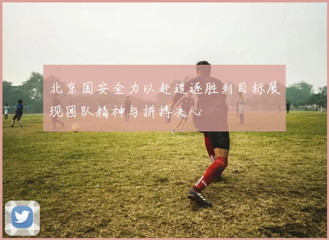 北京国安全力以赴追逐胜利目标展现团队精神与拼搏决心