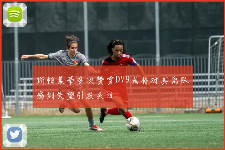 斯帕莱蒂多次赞赏DV9或将对其离队感到失望引发关注