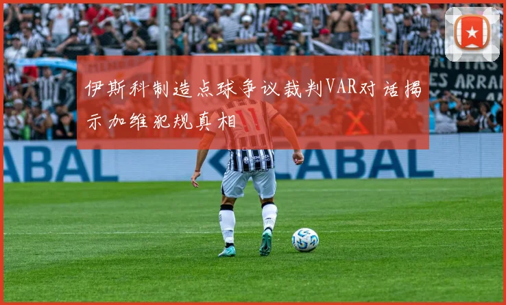 伊斯科制造点球争议裁判VAR对话揭示加维犯规真相