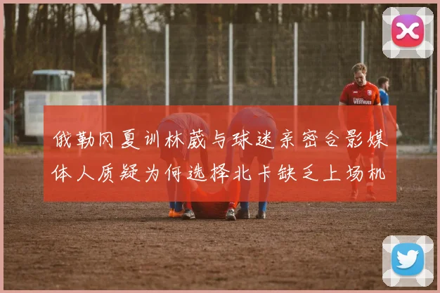 俄勒冈夏训林葳与球迷亲密合影媒体人质疑为何选择北卡缺乏上场机会