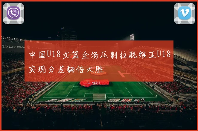 中国U18女篮全场压制拉脱维亚U18实现分差翻倍大胜