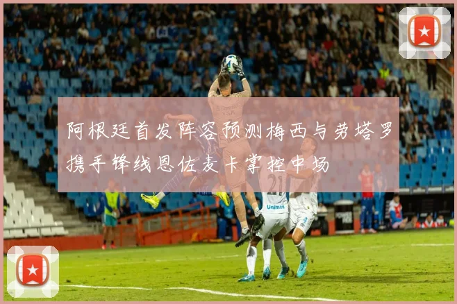 阿根廷首发阵容预测梅西与劳塔罗携手锋线恩佐麦卡掌控中场