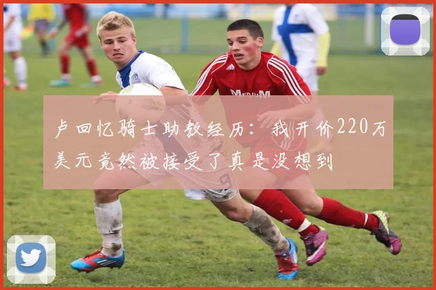 卢回忆骑士助教经历：我开价220万美元竟然被接受了真是没想到