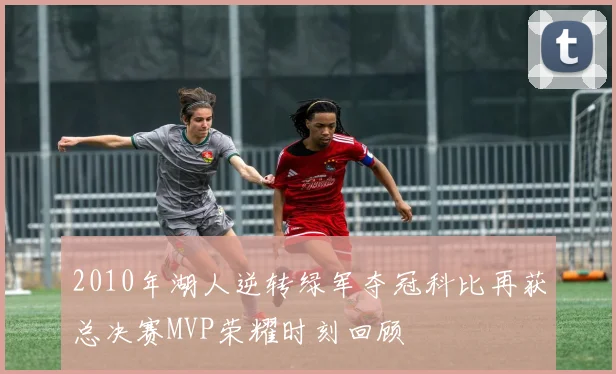 2010年湖人逆转绿军夺冠科比再获总决赛MVP荣耀时刻回顾