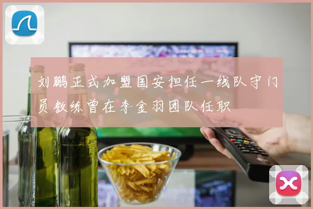 刘鹏正式加盟国安担任一线队守门员教练曾在李金羽团队任职