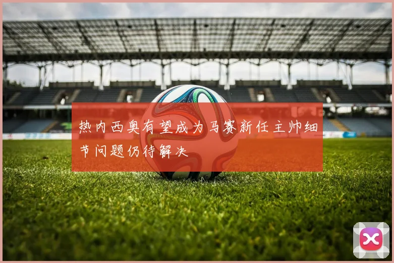 热内西奥有望成为马赛新任主帅细节问题仍待解决