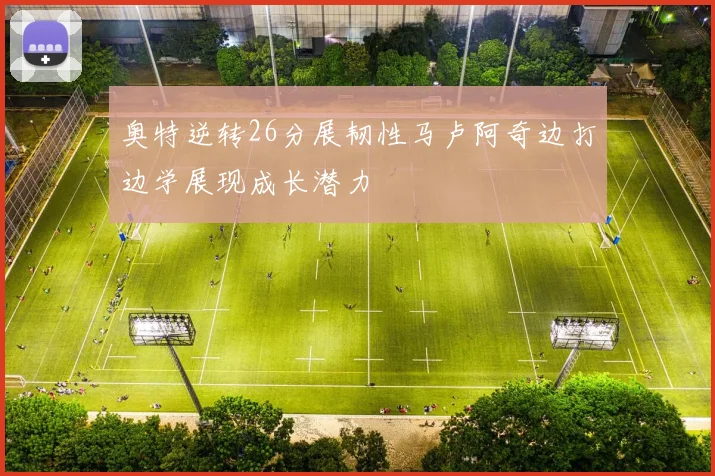 奥特逆转26分展韧性马卢阿奇边打边学展现成长潜力