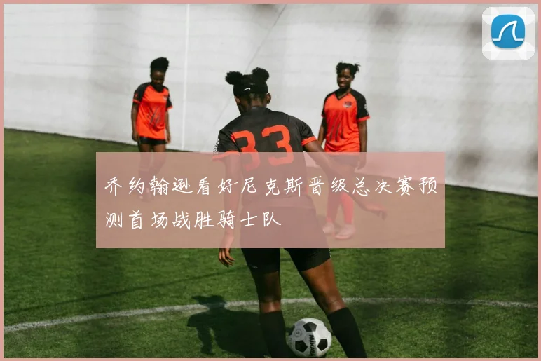 乔约翰逊看好尼克斯晋级总决赛预测首场战胜骑士队