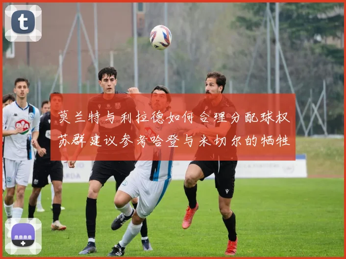 莫兰特与利拉德如何合理分配球权苏群建议参考哈登与米切尔的牺牲精神