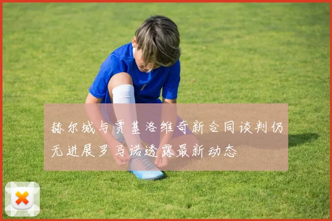 赫尔城与贾基洛维奇新合同谈判仍无进展罗马诺透露最新动态