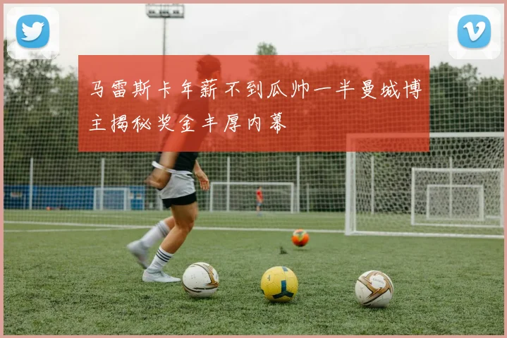 马雷斯卡年薪不到瓜帅一半曼城博主揭秘奖金丰厚内幕