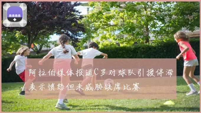 阿拉伯媒体报道C罗对球队引援停滞表示愤怒但未威胁缺席比赛