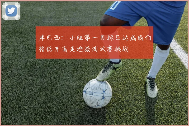 库巴西：小组第一目标已达成我们将低开高走迎接淘汰赛挑战