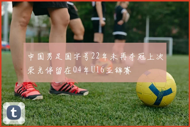 中国男足国字号22年未再夺冠上次荣光停留在04年U16亚锦赛