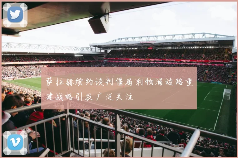 萨拉赫续约谈判僵局利物浦边路重建战略引发广泛关注