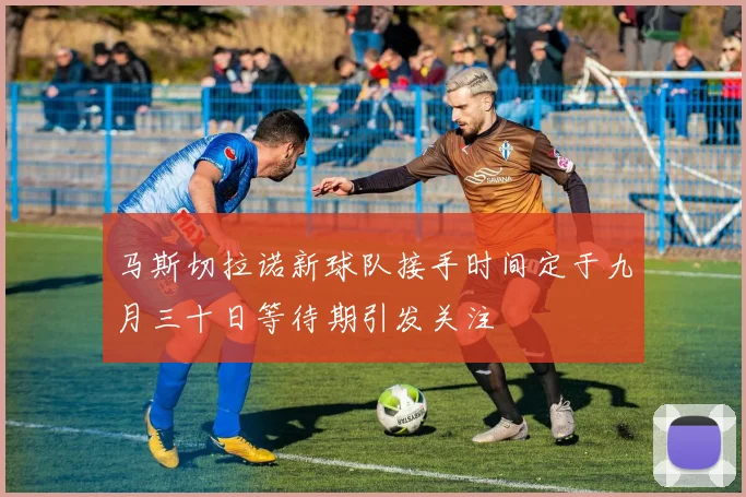 马斯切拉诺新球队接手时间定于九月三十日等待期引发关注