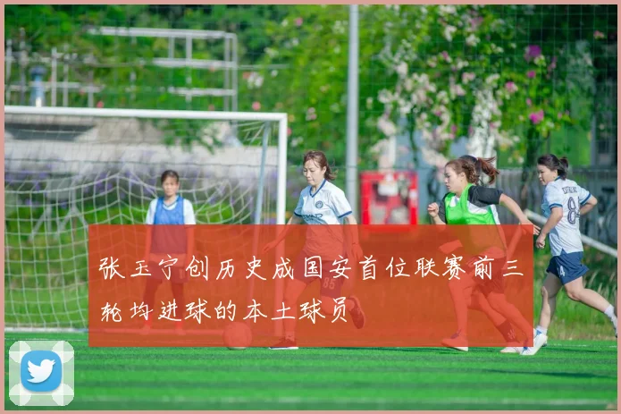 张玉宁创历史成国安首位联赛前三轮均进球的本土球员