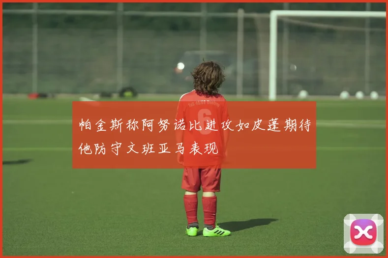 帕金斯称阿努诺比进攻如皮蓬期待他防守文班亚马表现
