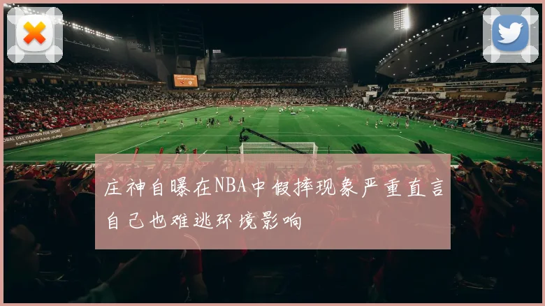 庄神自曝在NBA中假摔现象严重直言自己也难逃环境影响